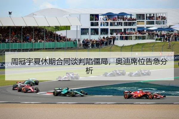 周冠宇夏休期合同谈判陷僵局，奥迪席位告急分析